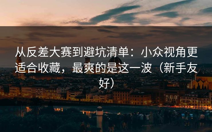 从反差大赛到避坑清单：小众视角更适合收藏，最爽的是这一波（新手友好）