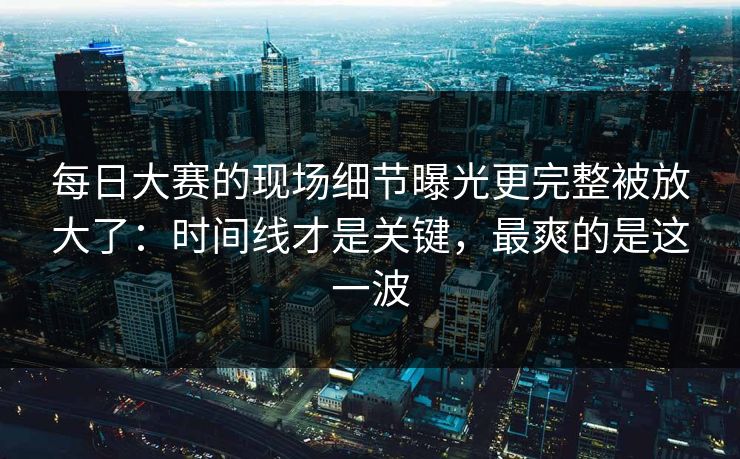 每日大赛的现场细节曝光更完整被放大了：时间线才是关键，最爽的是这一波