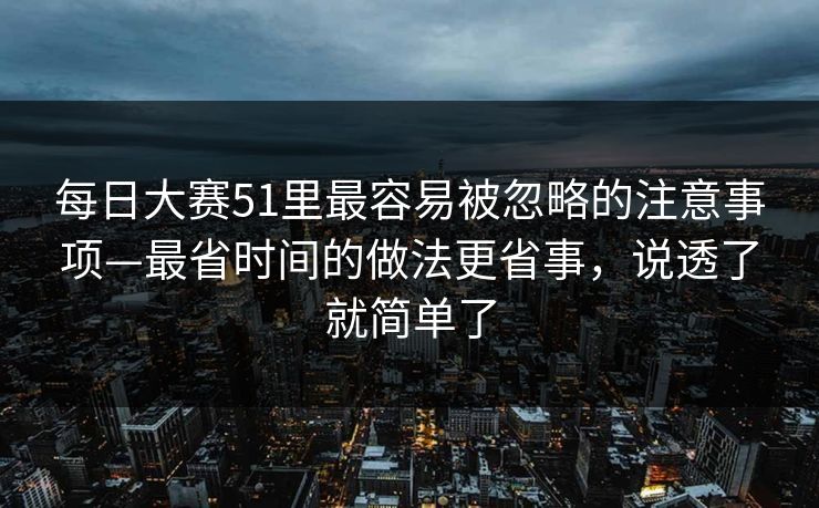 每日大赛51里最容易被忽略的注意事项—最省时间的做法更省事，说透了就简单了
