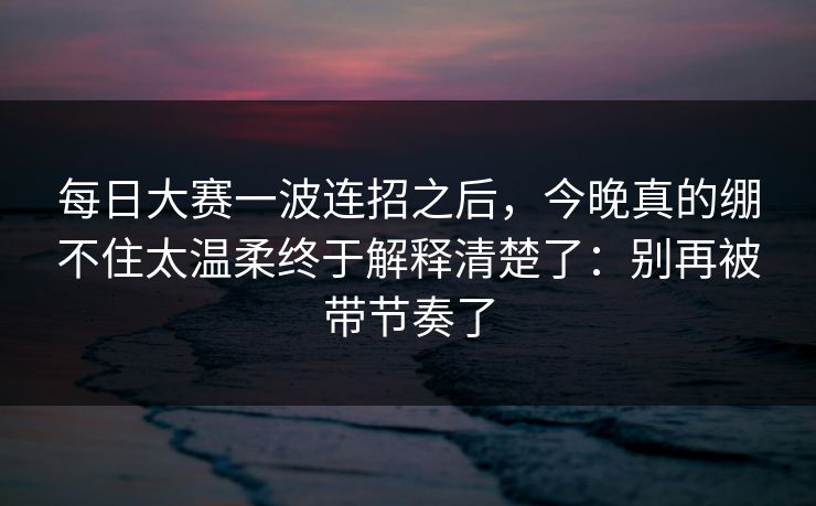 每日大赛一波连招之后，今晚真的绷不住太温柔终于解释清楚了：别再被带节奏了