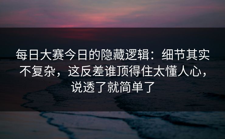 每日大赛今日的隐藏逻辑：细节其实不复杂，这反差谁顶得住太懂人心，说透了就简单了
