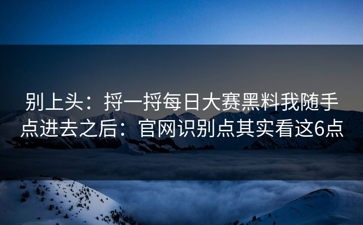 别上头：捋一捋每日大赛黑料我随手点进去之后：官网识别点其实看这6点