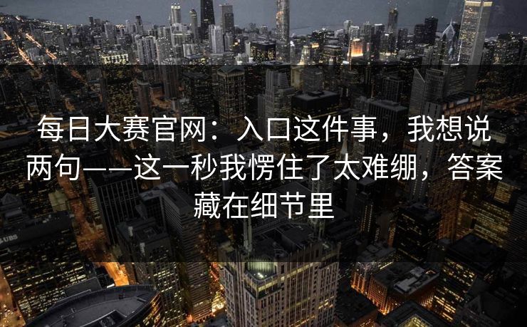 每日大赛官网：入口这件事，我想说两句——这一秒我愣住了太难绷，答案藏在细节里