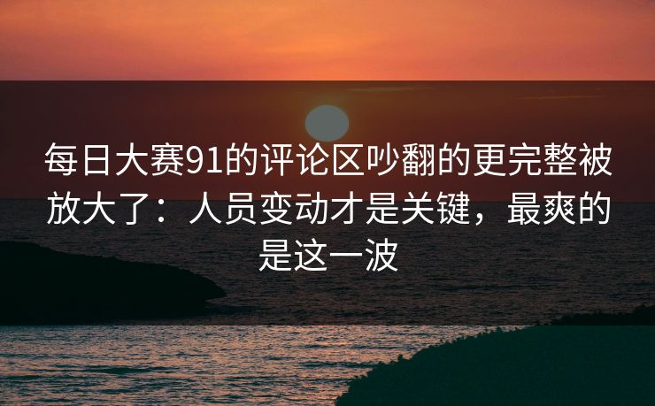 每日大赛91的评论区吵翻的更完整被放大了：人员变动才是关键，最爽的是这一波