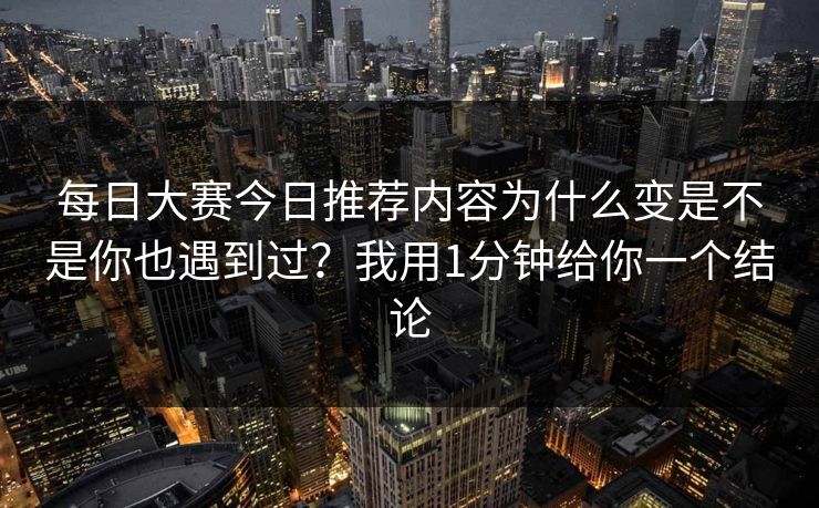 每日大赛今日推荐内容为什么变是不是你也遇到过？我用1分钟给你一个结论