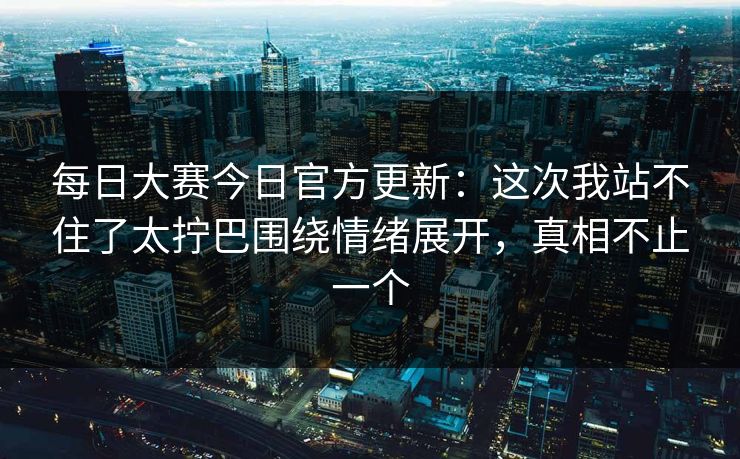 每日大赛今日官方更新：这次我站不住了太拧巴围绕情绪展开，真相不止一个