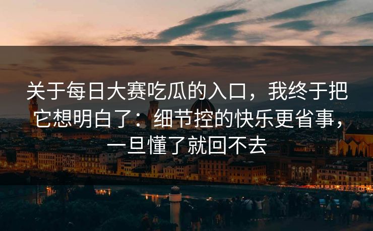 关于每日大赛吃瓜的入口，我终于把它想明白了：细节控的快乐更省事，一旦懂了就回不去