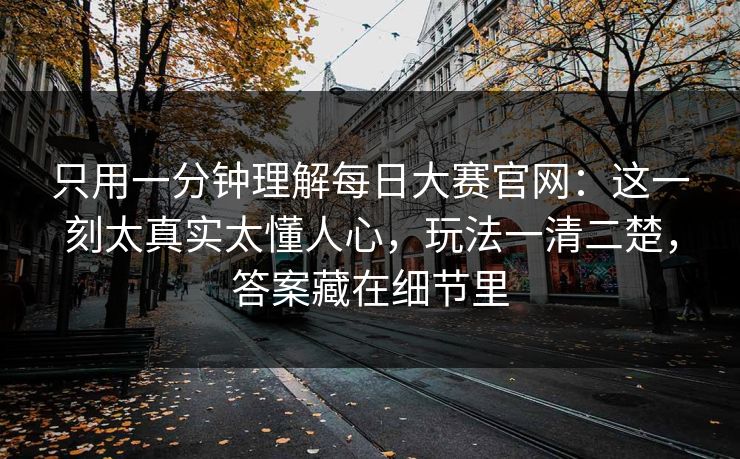 只用一分钟理解每日大赛官网：这一刻太真实太懂人心，玩法一清二楚，答案藏在细节里