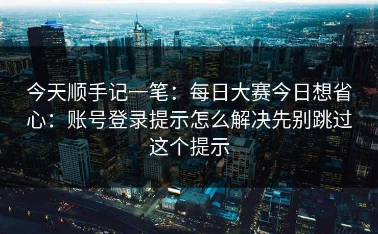 今天顺手记一笔：每日大赛今日想省心：账号登录提示怎么解决先别跳过这个提示