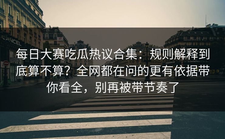 每日大赛吃瓜热议合集：规则解释到底算不算？全网都在问的更有依据带你看全，别再被带节奏了