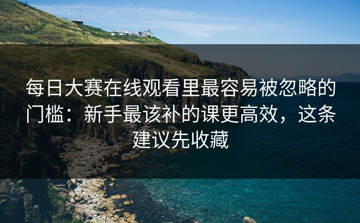 每日大赛在线观看里最容易被忽略的门槛：新手最该补的课更高效，这条建议先收藏