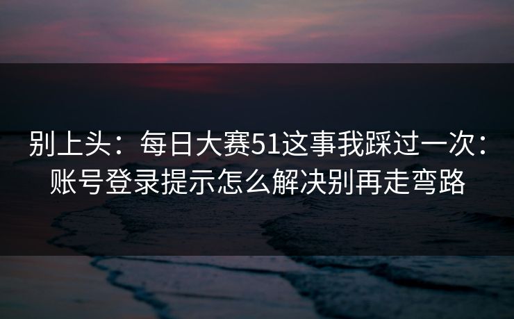 别上头：每日大赛51这事我踩过一次：账号登录提示怎么解决别再走弯路