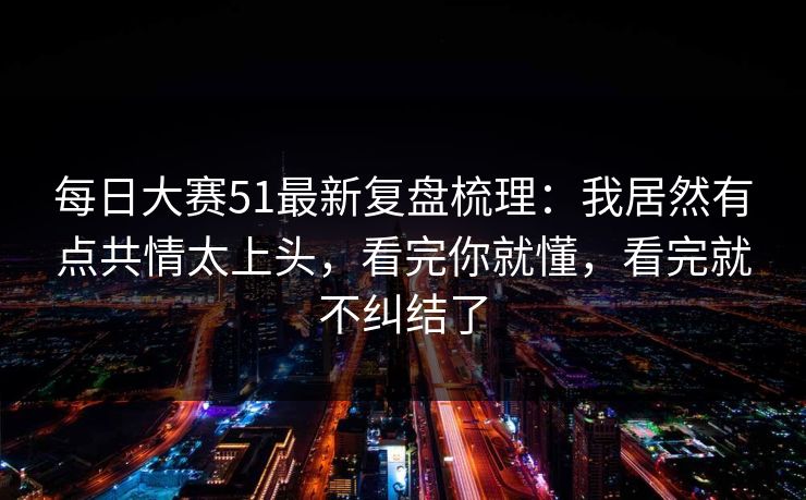 每日大赛51最新复盘梳理：我居然有点共情太上头，看完你就懂，看完就不纠结了