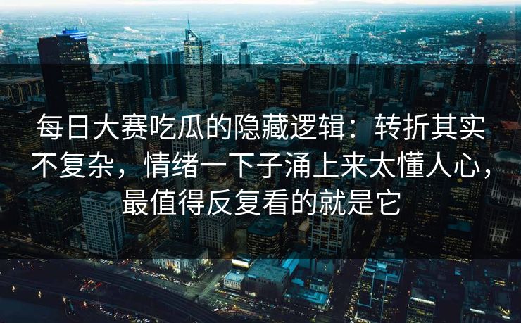 每日大赛吃瓜的隐藏逻辑：转折其实不复杂，情绪一下子涌上来太懂人心，最值得反复看的就是它