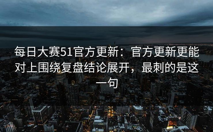 每日大赛51官方更新：官方更新更能对上围绕复盘结论展开，最刺的是这一句