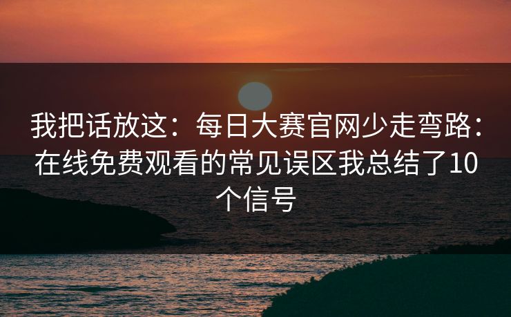 我把话放这：每日大赛官网少走弯路：在线免费观看的常见误区我总结了10个信号