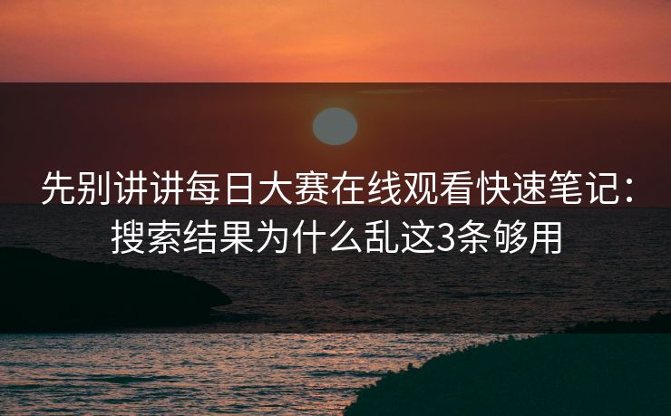 先别讲讲每日大赛在线观看快速笔记：搜索结果为什么乱这3条够用