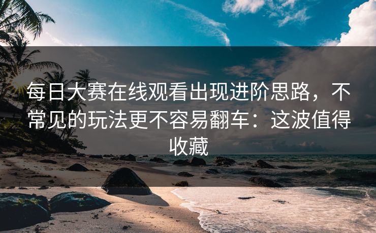每日大赛在线观看出现进阶思路，不常见的玩法更不容易翻车：这波值得收藏