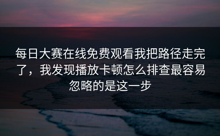 每日大赛在线免费观看我把路径走完了，我发现播放卡顿怎么排查最容易忽略的是这一步