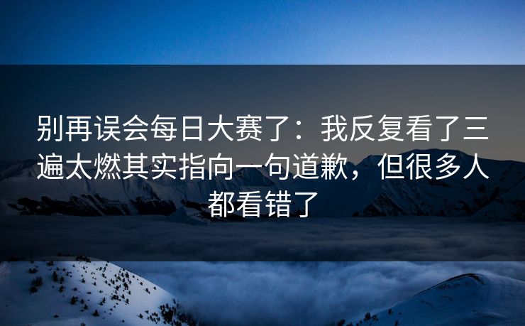 别再误会每日大赛了：我反复看了三遍太燃其实指向一句道歉，但很多人都看错了