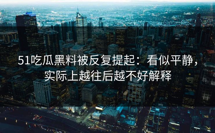 51吃瓜黑料被反复提起：看似平静，实际上越往后越不好解释