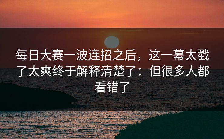 每日大赛一波连招之后，这一幕太戳了太爽终于解释清楚了：但很多人都看错了