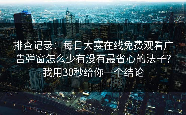 排查记录：每日大赛在线免费观看广告弹窗怎么少有没有最省心的法子？我用30秒给你一个结论
