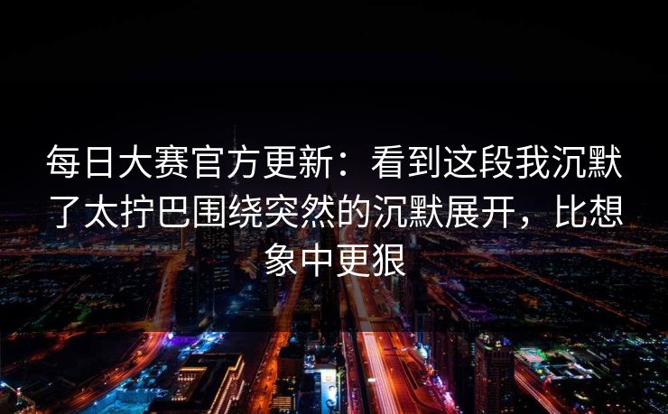 每日大赛官方更新：看到这段我沉默了太拧巴围绕突然的沉默展开，比想象中更狠