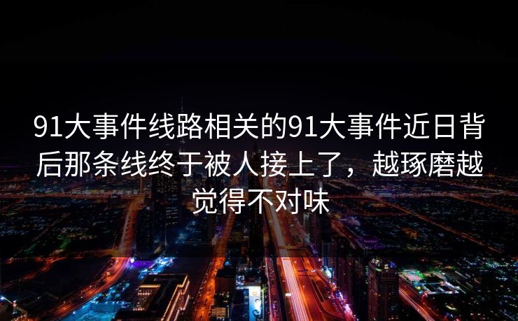 91大事件线路相关的91大事件近日背后那条线终于被人接上了，越琢磨越觉得不对味