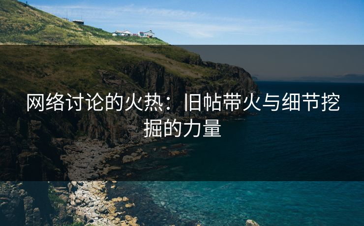 网络讨论的火热：旧帖带火与细节挖掘的力量