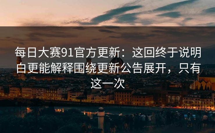 每日大赛91官方更新：这回终于说明白更能解释围绕更新公告展开，只有这一次