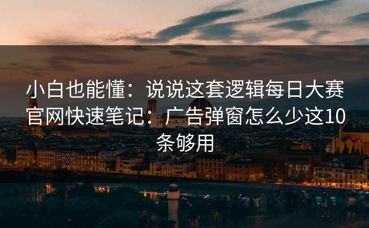 小白也能懂：说说这套逻辑每日大赛官网快速笔记：广告弹窗怎么少这10条够用