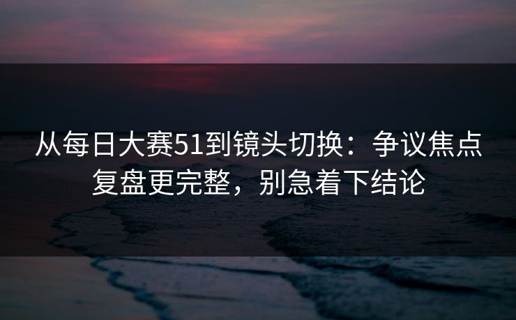 从每日大赛51到镜头切换：争议焦点复盘更完整，别急着下结论