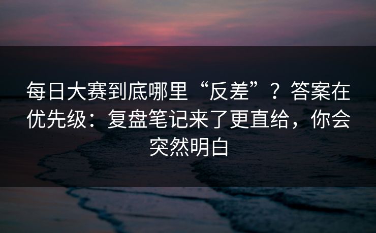 每日大赛到底哪里“反差”？答案在优先级：复盘笔记来了更直给，你会突然明白