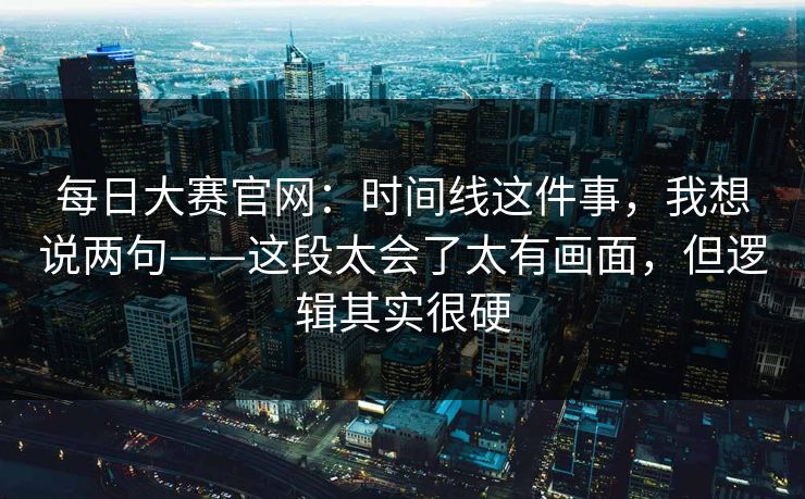 每日大赛官网：时间线这件事，我想说两句——这段太会了太有画面，但逻辑其实很硬