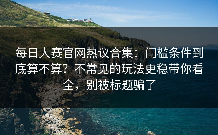 每日大赛官网热议合集：门槛条件到底算不算？不常见的玩法更稳带你看全，别被标题骗了