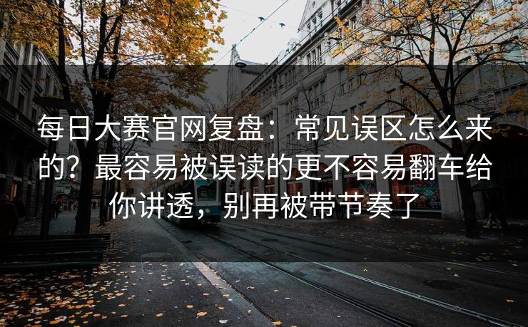 每日大赛官网复盘：常见误区怎么来的？最容易被误读的更不容易翻车给你讲透，别再被带节奏了